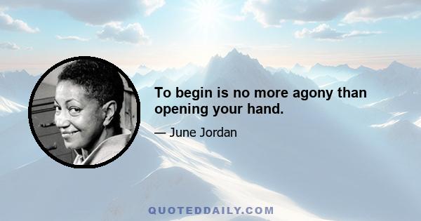 To begin is no more agony than opening your hand.