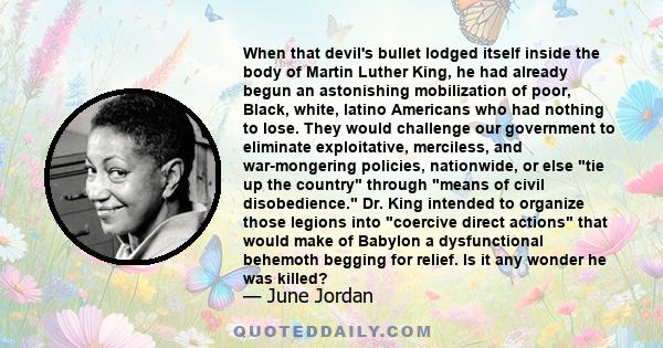 When that devil's bullet lodged itself inside the body of Martin Luther King, he had already begun an astonishing mobilization of poor, Black, white, latino Americans who had nothing to lose. They would challenge our