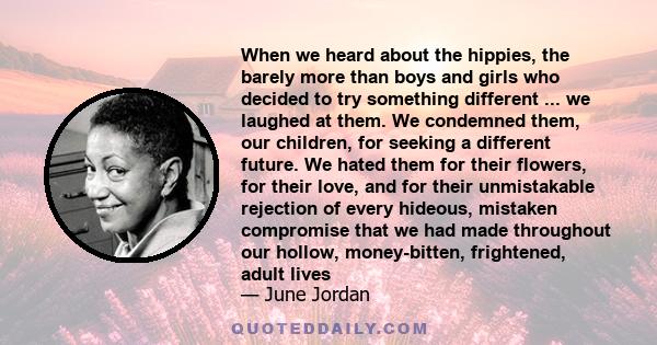 When we heard about the hippies, the barely more than boys and girls who decided to try something different ... we laughed at them. We condemned them, our children, for seeking a different future. We hated them for