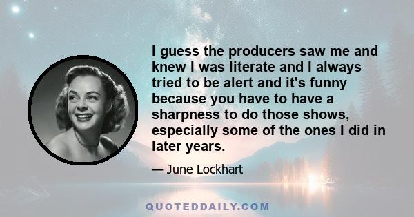 I guess the producers saw me and knew I was literate and I always tried to be alert and it's funny because you have to have a sharpness to do those shows, especially some of the ones I did in later years.