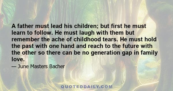 A father must lead his children; but first he must learn to follow. He must laugh with them but remember the ache of childhood tears. He must hold the past with one hand and reach to the future with the other so there