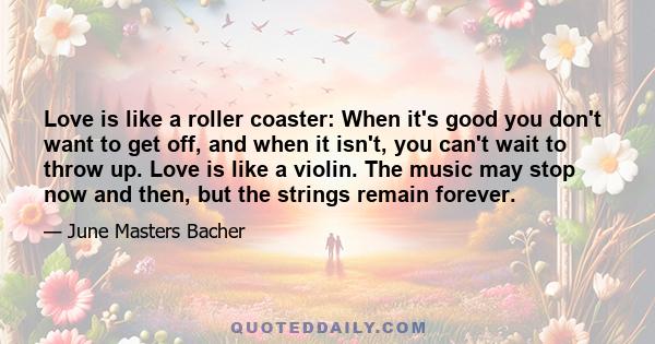 Love is like a roller coaster: When it's good you don't want to get off, and when it isn't, you can't wait to throw up. Love is like a violin. The music may stop now and then, but the strings remain forever.