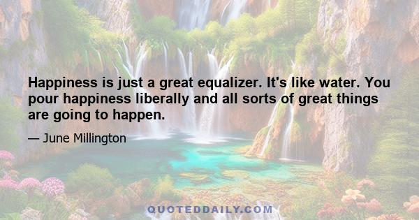 Happiness is just a great equalizer. It's like water. You pour happiness liberally and all sorts of great things are going to happen.