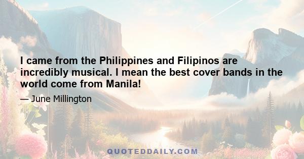 I came from the Philippines and Filipinos are incredibly musical. I mean the best cover bands in the world come from Manila!