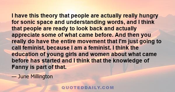 I have this theory that people are actually really hungry for sonic space and understanding words, and I think that people are ready to look back and actually appreciate some of what came before. And then you really do