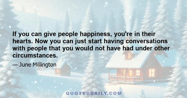 If you can give people happiness, you're in their hearts. Now you can just start having conversations with people that you would not have had under other circumstances.