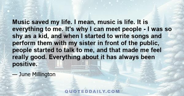 Music saved my life. I mean, music is life. It is everything to me. It's why I can meet people - I was so shy as a kid, and when I started to write songs and perform them with my sister in front of the public, people