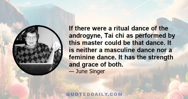 If there were a ritual dance of the androgyne, Tai chi as performed by this master could be that dance. It is neither a masculine dance nor a feminine dance. It has the strength and grace of both.