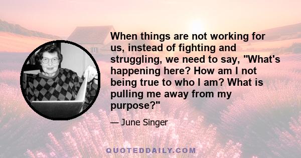 When things are not working for us, instead of fighting and struggling, we need to say, What's happening here? How am I not being true to who I am? What is pulling me away from my purpose?