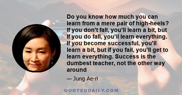 Do you know how much you can learn from a mere pair of high-heels? If you don't fall, you'll learn a bit, but If you do fall, you'll learn everything. If you become successful, you'll learn a bit, but if you fail,