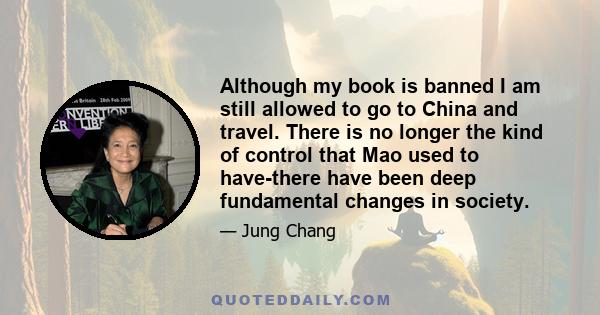 Although my book is banned I am still allowed to go to China and travel. There is no longer the kind of control that Mao used to have-there have been deep fundamental changes in society.