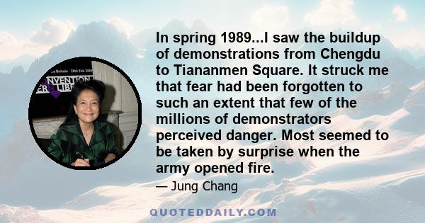 In spring 1989...I saw the buildup of demonstrations from Chengdu to Tiananmen Square. It struck me that fear had been forgotten to such an extent that few of the millions of demonstrators perceived danger. Most seemed