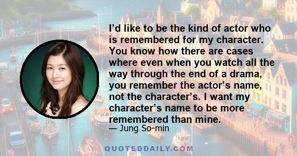 I’d like to be the kind of actor who is remembered for my character. You know how there are cases where even when you watch all the way through the end of a drama, you remember the actor’s name, not the character’s. I