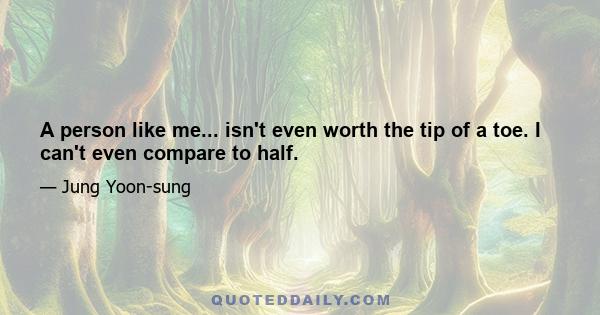 A person like me... isn't even worth the tip of a toe. I can't even compare to half.