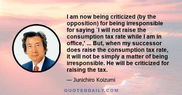 I am now being criticized (by the opposition) for being irresponsible for saying `I will not raise the consumption tax rate while I am in office,' ... But, when my successor does raise the consumption tax rate, it will