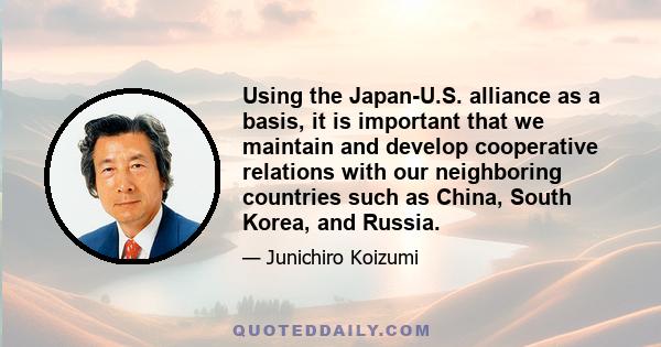 Using the Japan-U.S. alliance as a basis, it is important that we maintain and develop cooperative relations with our neighboring countries such as China, South Korea, and Russia.