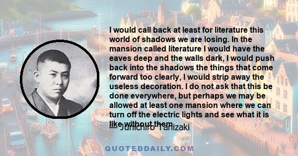 I would call back at least for literature this world of shadows we are losing. In the mansion called literature I would have the eaves deep and the walls dark, I would push back into the shadows the things that come