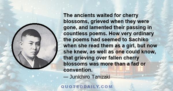 The ancients waited for cherry blossoms, grieved when they were gone, and lamented their passing in countless poems. How very ordinary the poems had seemed to Sachiko when she read them as a girl, but now she knew, as