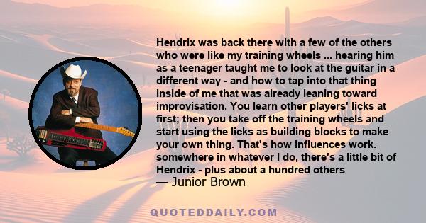 Hendrix was back there with a few of the others who were like my training wheels ... hearing him as a teenager taught me to look at the guitar in a different way - and how to tap into that thing inside of me that was