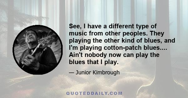 See, I have a different type of music from other peoples. They playing the other kind of blues, and I'm playing cotton-patch blues.... Ain't nobody now can play the blues that I play.