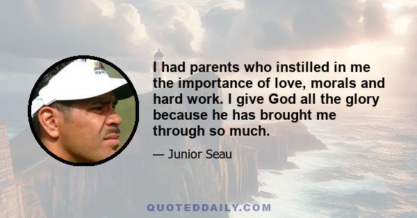 I had parents who instilled in me the importance of love, morals and hard work. I give God all the glory because he has brought me through so much.