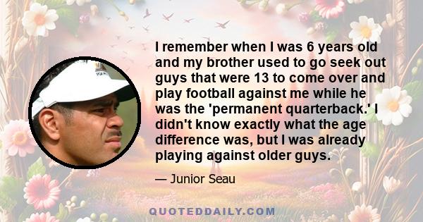 I remember when I was 6 years old and my brother used to go seek out guys that were 13 to come over and play football against me while he was the 'permanent quarterback.' I didn't know exactly what the age difference