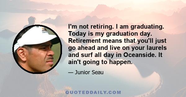 I'm not retiring. I am graduating. Today is my graduation day. Retirement means that you'll just go ahead and live on your laurels and surf all day in Oceanside. It ain't going to happen.