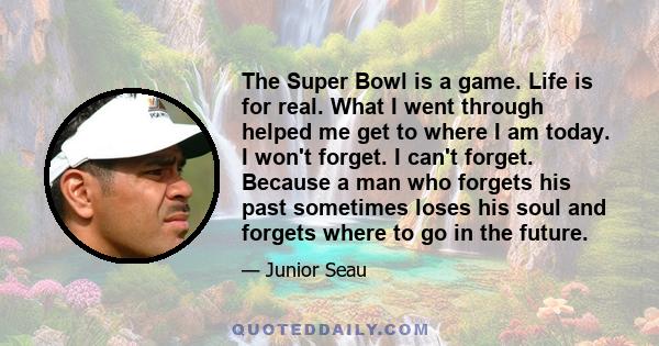 The Super Bowl is a game. Life is for real. What I went through helped me get to where I am today. I won't forget. I can't forget. Because a man who forgets his past sometimes loses his soul and forgets where to go in