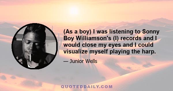 (As a boy) I was listening to Sonny Boy Williamson's (I) records and I would close my eyes and I could visualize myself playing the harp.