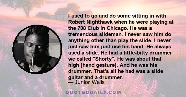 I used to go and do some sitting in with Robert Nighthawk when he were playing at the 708 Club in Chicago. He was a tremendous slideman. I never saw him do anything other than play the slide. I never just saw him just