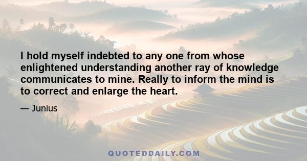 I hold myself indebted to any one from whose enlightened understanding another ray of knowledge communicates to mine. Really to inform the mind is to correct and enlarge the heart.