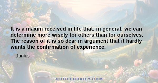 It is a maxim received in life that, in general, we can determine more wisely for others than for ourselves. The reason of it is so dear in argument that it hardly wants the confirmation of experience.