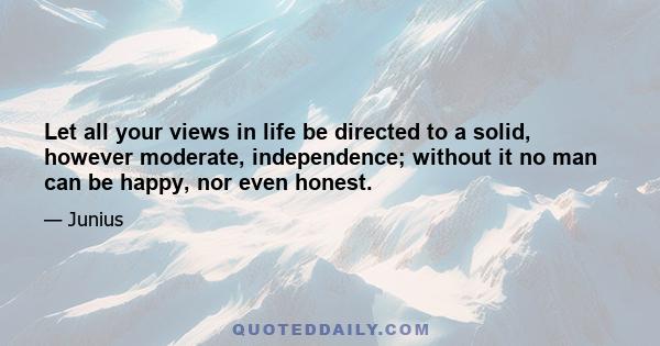 Let all your views in life be directed to a solid, however moderate, independence; without it no man can be happy, nor even honest.