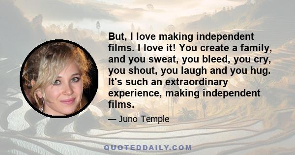 But, I love making independent films. I love it! You create a family, and you sweat, you bleed, you cry, you shout, you laugh and you hug. It's such an extraordinary experience, making independent films.