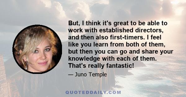 But, I think it's great to be able to work with established directors, and then also first-timers. I feel like you learn from both of them, but then you can go and share your knowledge with each of them. That's really