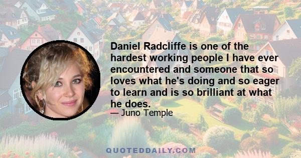 Daniel Radcliffe is one of the hardest working people I have ever encountered and someone that so loves what he's doing and so eager to learn and is so brilliant at what he does.