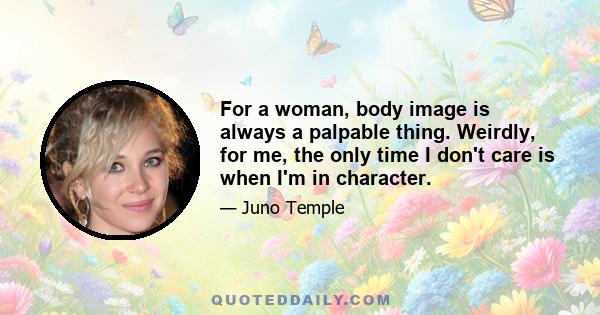 For a woman, body image is always a palpable thing. Weirdly, for me, the only time I don't care is when I'm in character.