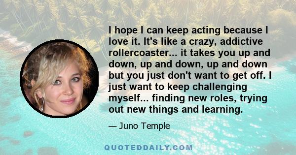 I hope I can keep acting because I love it. It's like a crazy, addictive rollercoaster... it takes you up and down, up and down, up and down but you just don't want to get off. I just want to keep challenging myself...