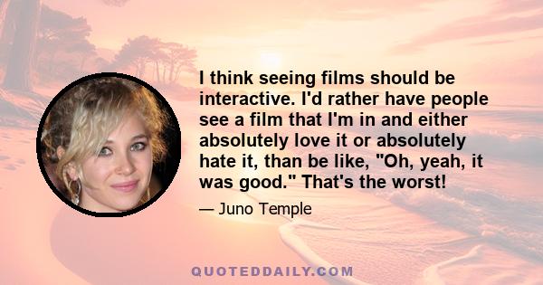 I think seeing films should be interactive. I'd rather have people see a film that I'm in and either absolutely love it or absolutely hate it, than be like, Oh, yeah, it was good. That's the worst!