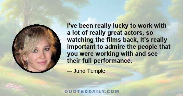 I've been really lucky to work with a lot of really great actors, so watching the films back, it's really important to admire the people that you were working with and see their full performance.