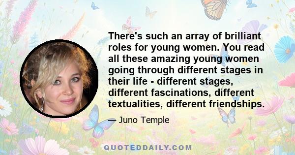 There's such an array of brilliant roles for young women. You read all these amazing young women going through different stages in their life - different stages, different fascinations, different textualities, different 