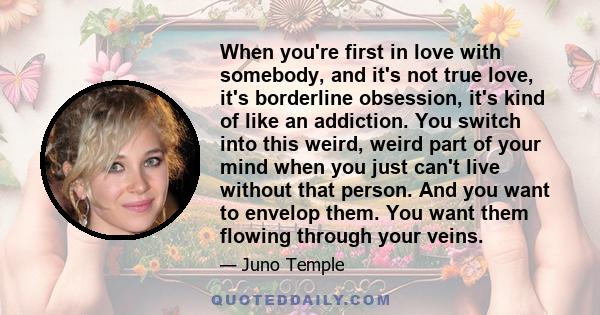 When you're first in love with somebody, and it's not true love, it's borderline obsession, it's kind of like an addiction. You switch into this weird, weird part of your mind when you just can't live without that