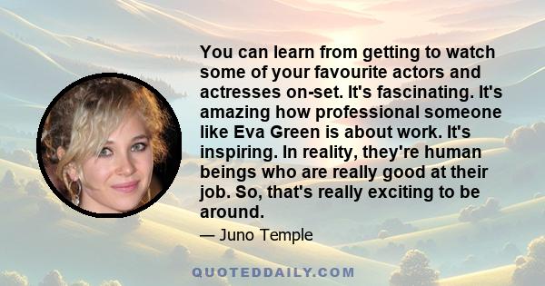 You can learn from getting to watch some of your favourite actors and actresses on-set. It's fascinating. It's amazing how professional someone like Eva Green is about work. It's inspiring. In reality, they're human