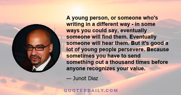 A young person, or someone who's writing in a different way - in some ways you could say, eventually someone will find them. Eventually someone will hear them. But it's good a lot of young people persevere. Because