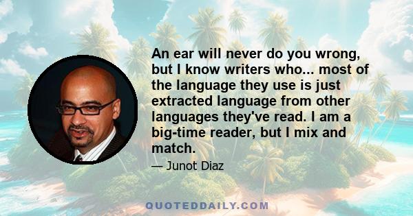 An ear will never do you wrong, but I know writers who... most of the language they use is just extracted language from other languages they've read. I am a big-time reader, but I mix and match.