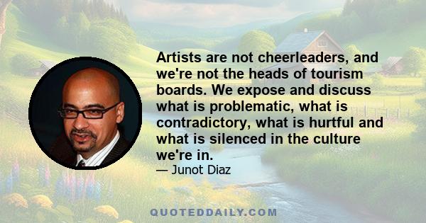 Artists are not cheerleaders, and we're not the heads of tourism boards. We expose and discuss what is problematic, what is contradictory, what is hurtful and what is silenced in the culture we're in.