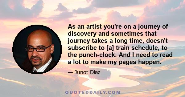 As an artist you're on a journey of discovery and sometimes that journey takes a long time, doesn't subscribe to [a] train schedule, to the punch-clock. And I need to read a lot to make my pages happen.