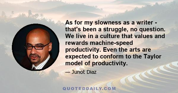 As for my slowness as a writer - that's been a struggle, no question. We live in a culture that values and rewards machine-speed productivity. Even the arts are expected to conform to the Taylor model of productivity.