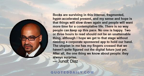 Books are surviving in this intense, fragmented, hyper-accelerated present, and my sense and hope is that things will slow down again and people will want more time for a contemplative life. There is no way people can