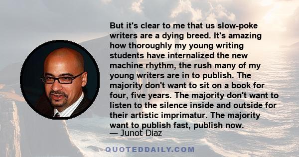 But it's clear to me that us slow-poke writers are a dying breed. It's amazing how thoroughly my young writing students have internalized the new machine rhythm, the rush many of my young writers are in to publish. The